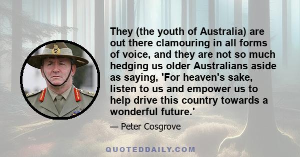 They (the youth of Australia) are out there clamouring in all forms of voice, and they are not so much hedging us older Australians aside as saying, 'For heaven's sake, listen to us and empower us to help drive this