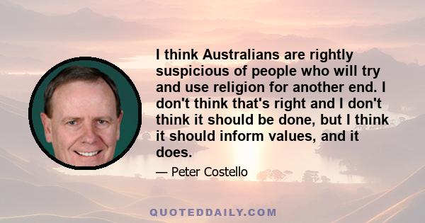 I think Australians are rightly suspicious of people who will try and use religion for another end. I don't think that's right and I don't think it should be done, but I think it should inform values, and it does.