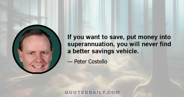 If you want to save, put money into superannuation, you will never find a better savings vehicle.