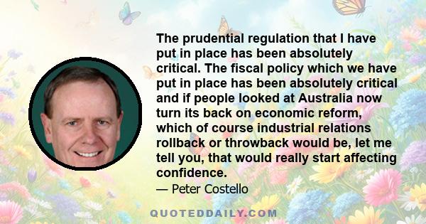 The prudential regulation that I have put in place has been absolutely critical. The fiscal policy which we have put in place has been absolutely critical and if people looked at Australia now turn its back on economic