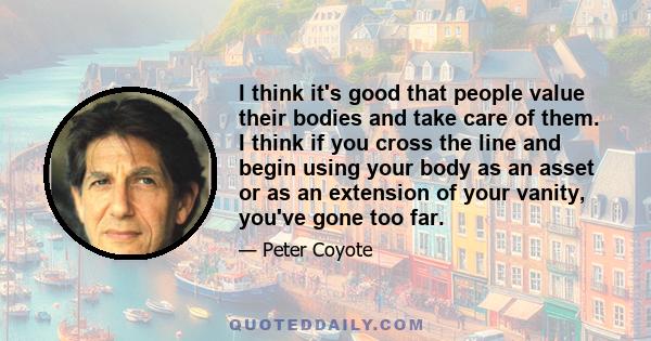 I think it's good that people value their bodies and take care of them. I think if you cross the line and begin using your body as an asset or as an extension of your vanity, you've gone too far.