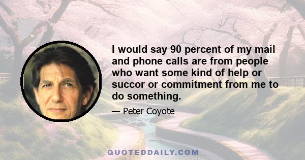 I would say 90 percent of my mail and phone calls are from people who want some kind of help or succor or commitment from me to do something.