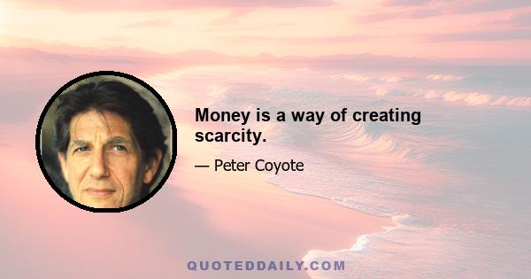 Money is a way of creating scarcity.