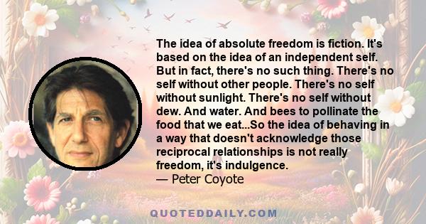 The idea of absolute freedom is fiction. It's based on the idea of an independent self. But in fact, there's no such thing. There's no self without other people. There's no self without sunlight. There's no self without 