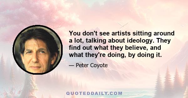 You don't see artists sitting around a lot, talking about ideology. They find out what they believe, and what they're doing, by doing it.