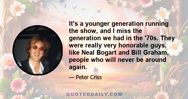 It's a younger generation running the show, and I miss the generation we had in the '70s. They were really very honorable guys, like Neal Bogart and Bill Graham, people who will never be around again.