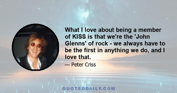 What I love about being a member of KISS is that we're the 'John Glenns' of rock - we always have to be the first in anything we do, and I love that.