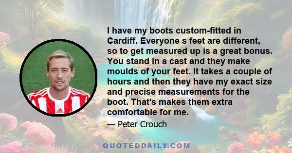 I have my boots custom-fitted in Cardiff. Everyone s feet are different, so to get measured up is a great bonus. You stand in a cast and they make moulds of your feet. It takes a couple of hours and then they have my