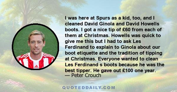 I was here at Spurs as a kid, too, and I cleaned David Ginola and David Howells boots. I got a nice tip of £60 from each of them at Christmas. Howells was quick to give me this but I had to ask Les Ferdinand to explain