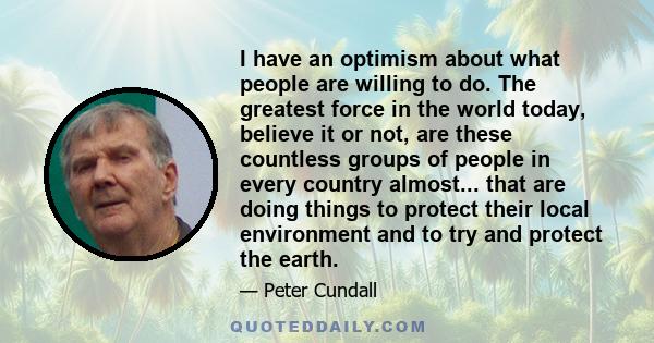 I have an optimism about what people are willing to do. The greatest force in the world today, believe it or not, are these countless groups of people in every country almost... that are doing things to protect their