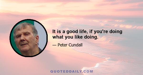 It is a good life, if you're doing what you like doing.