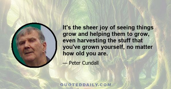 It's the sheer joy of seeing things grow and helping them to grow, even harvesting the stuff that you've grown yourself, no matter how old you are.