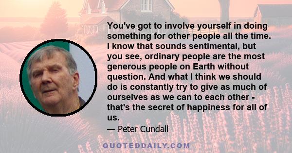 You've got to involve yourself in doing something for other people all the time. I know that sounds sentimental, but you see, ordinary people are the most generous people on Earth without question. And what I think we