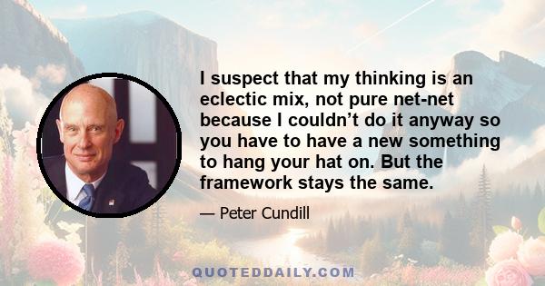 I suspect that my thinking is an eclectic mix, not pure net-net because I couldn’t do it anyway so you have to have a new something to hang your hat on. But the framework stays the same.