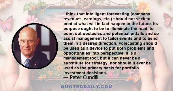 I think that intelligent forecasting (company revenues, earnings, etc.) should not seek to predict what will in fact happen in the future. Its purpose ought to be to illuminate the road, to point out obstacles and