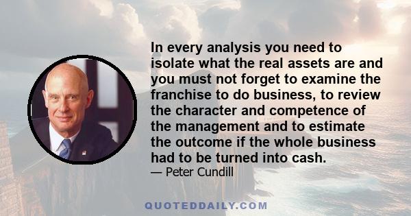 In every analysis you need to isolate what the real assets are and you must not forget to examine the franchise to do business, to review the character and competence of the management and to estimate the outcome if the 