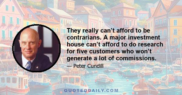 They really can’t afford to be contrarians. A major investment house can’t afford to do research for five customers who won’t generate a lot of commissions.