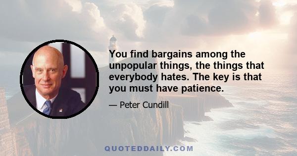 You find bargains among the unpopular things, the things that everybody hates. The key is that you must have patience.