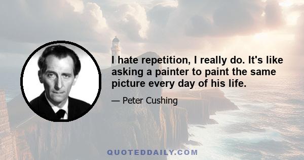 I hate repetition, I really do. It's like asking a painter to paint the same picture every day of his life.