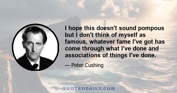 I hope this doesn't sound pompous but I don't think of myself as famous, whatever fame I've got has come through what I've done and associations of things I've done.