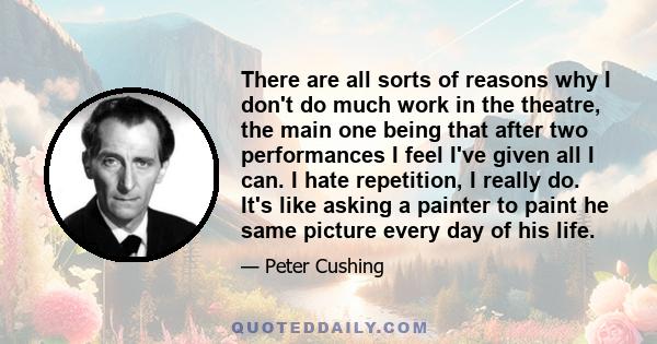 There are all sorts of reasons why I don't do much work in the theatre, the main one being that after two performances I feel I've given all I can. I hate repetition, I really do. It's like asking a painter to paint he