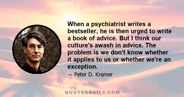 When a psychiatrist writes a bestseller, he is then urged to write a book of advice. But I think our culture's awash in advice. The problem is we don't know whether it applies to us or whether we're an exception.