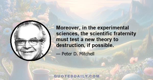 Moreover, in the experimental sciences, the scientific fraternity must test a new theory to destruction, if possible.