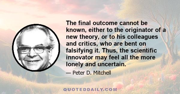 The final outcome cannot be known, either to the originator of a new theory, or to his colleagues and critics, who are bent on falsifying it. Thus, the scientific innovator may feel all the more lonely and uncertain.