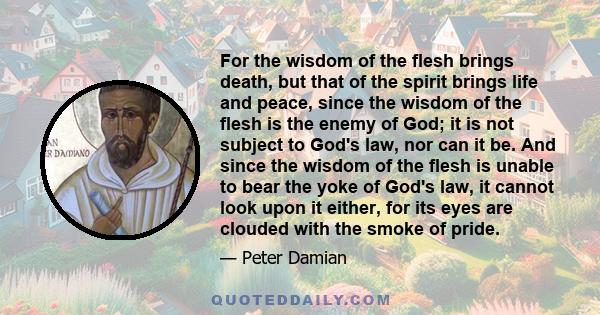 For the wisdom of the flesh brings death, but that of the spirit brings life and peace, since the wisdom of the flesh is the enemy of God; it is not subject to God's law, nor can it be. And since the wisdom of the flesh 