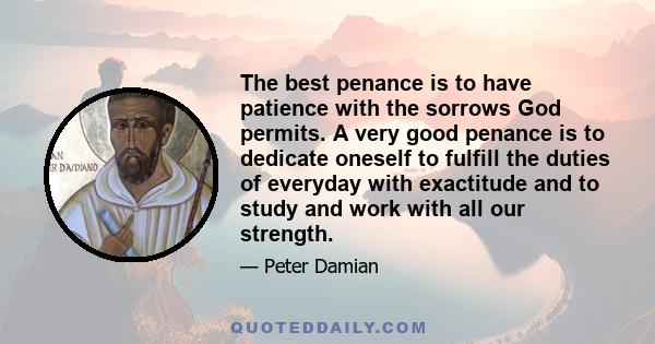 The best penance is to have patience with the sorrows God permits. A very good penance is to dedicate oneself to fulfill the duties of everyday with exactitude and to study and work with all our strength.