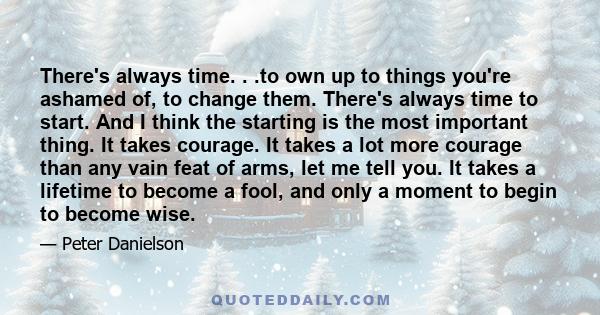 There's always time. . .to own up to things you're ashamed of, to change them. There's always time to start. And I think the starting is the most important thing. It takes courage. It takes a lot more courage than any