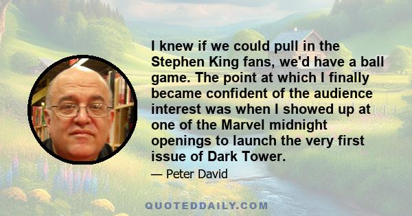 I knew if we could pull in the Stephen King fans, we'd have a ball game. The point at which I finally became confident of the audience interest was when I showed up at one of the Marvel midnight openings to launch the