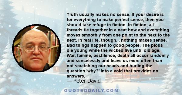 Truth usually makes no sense. If your desire is for everything to make perfect sense, then you should take refuge in fiction. In fiction, all threads tie together in a neat bow and everything moves smoothly from one