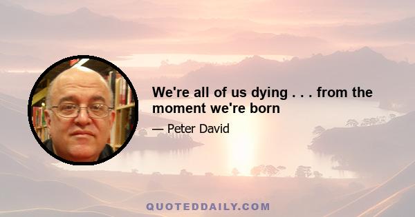 We're all of us dying . . . from the moment we're born