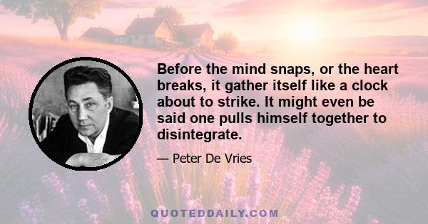 Before the mind snaps, or the heart breaks, it gather itself like a clock about to strike. It might even be said one pulls himself together to disintegrate.