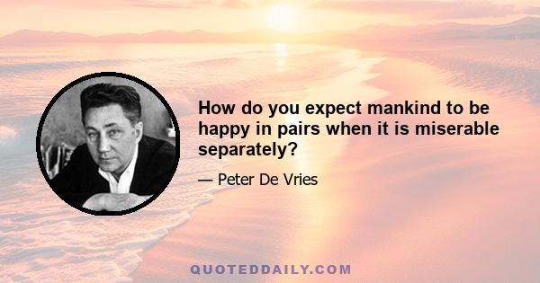 How do you expect mankind to be happy in pairs when it is miserable separately?