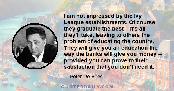 I am not impressed by the Ivy League establishments. Of course they graduate the best -- it's all they'll take, leaving to others the problem of educating the country. They will give you an education the way the banks