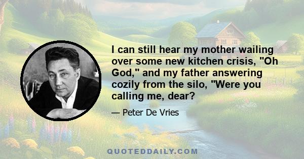 I can still hear my mother wailing over some new kitchen crisis, Oh God, and my father answering cozily from the silo, Were you calling me, dear?