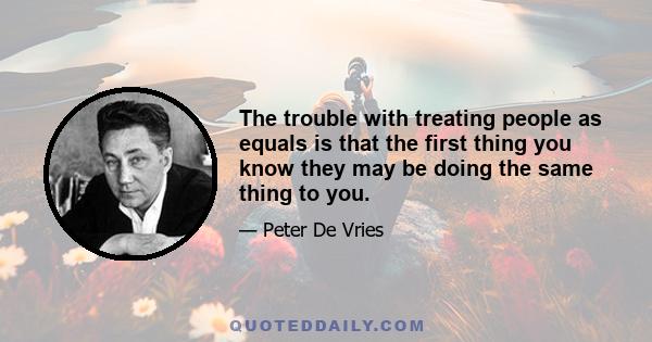 The trouble with treating people as equals is that the first thing you know they may be doing the same thing to you.