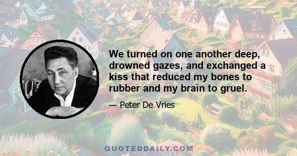 We turned on one another deep, drowned gazes, and exchanged a kiss that reduced my bones to rubber and my brain to gruel.