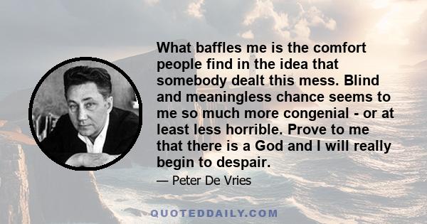 What baffles me is the comfort people find in the idea that somebody dealt this mess. Blind and meaningless chance seems to me so much more congenial - or at least less horrible. Prove to me that there is a God and I