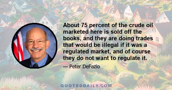 About 75 percent of the crude oil marketed here is sold off the books, and they are doing trades that would be illegal if it was a regulated market, and of course they do not want to regulate it.