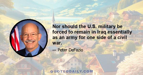 Nor should the U.S. military be forced to remain in Iraq essentially as an army for one side of a civil war.