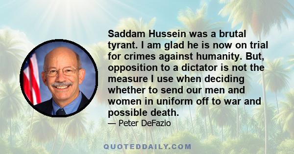 Saddam Hussein was a brutal tyrant. I am glad he is now on trial for crimes against humanity. But, opposition to a dictator is not the measure I use when deciding whether to send our men and women in uniform off to war