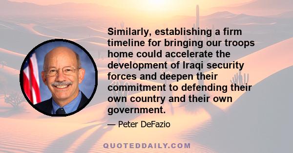 Similarly, establishing a firm timeline for bringing our troops home could accelerate the development of Iraqi security forces and deepen their commitment to defending their own country and their own government.