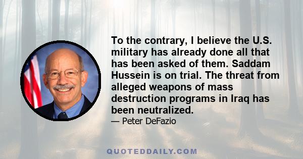 To the contrary, I believe the U.S. military has already done all that has been asked of them. Saddam Hussein is on trial. The threat from alleged weapons of mass destruction programs in Iraq has been neutralized.