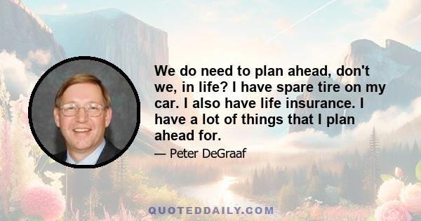 We do need to plan ahead, don't we, in life? I have spare tire on my car. I also have life insurance. I have a lot of things that I plan ahead for.