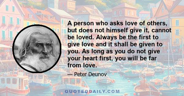 A person who asks love of others, but does not himself give it, cannot be loved. Always be the first to give love and it shall be given to you. As long as you do not give your heart first, you will be far from love.