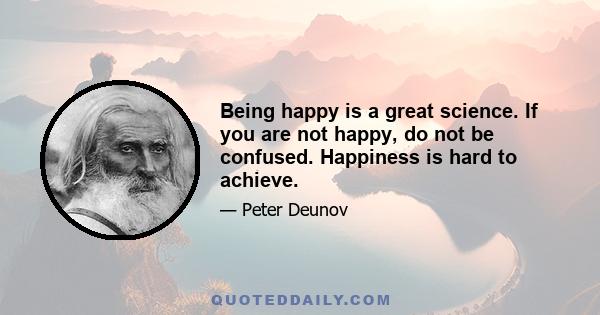 Being happy is a great science. If you are not happy, do not be confused. Happiness is hard to achieve.