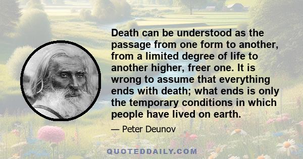 Death can be understood as the passage from one form to another, from a limited degree of life to another higher, freer one. It is wrong to assume that everything ends with death; what ends is only the temporary